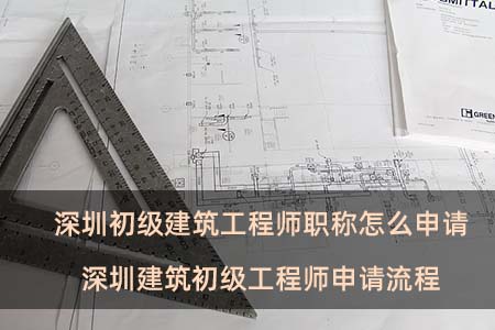 深圳初级建筑工程师职称怎么申请 深圳建筑初级工程师申请流程