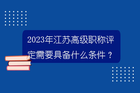 2023年江苏高级职称评定需要具备什么条件？.jpg