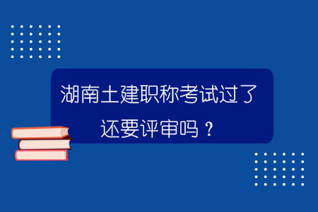 湖南土建职称考试过了还要评审吗？.jpg