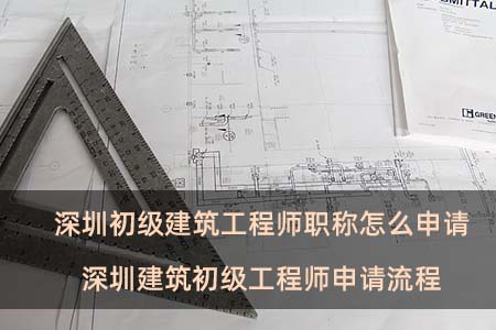 深圳初級建筑工程師職稱怎么申請 深圳建筑初級工程師申請流程