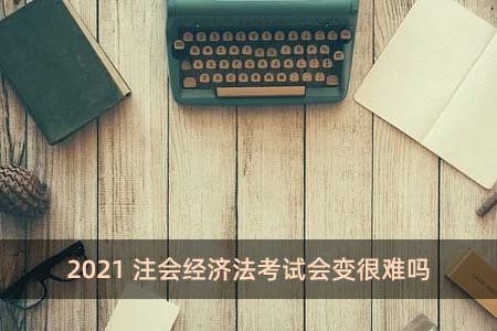 2021注會經濟法考試會變很難嗎