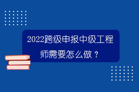 2022跨級申報中級工程師需要怎么做？