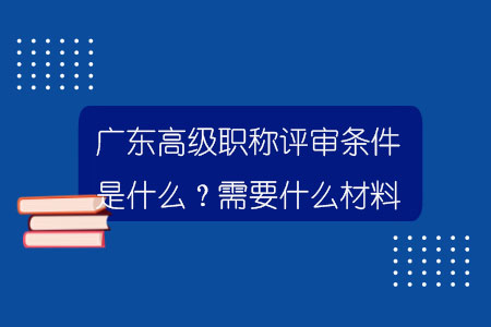 廣東高級職稱評審條件是什么？需要什么材料？