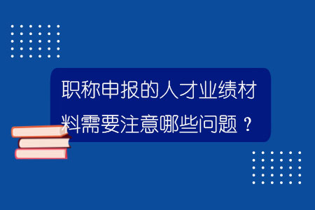 職稱申報(bào)的人才業(yè)績(jī)材料需要注意哪些問(wèn)題？