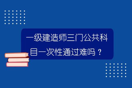 一級建造師三門公共科目一次性通過難嗎？