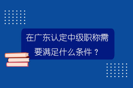 在廣東認定中級職稱需要滿足什么條件？